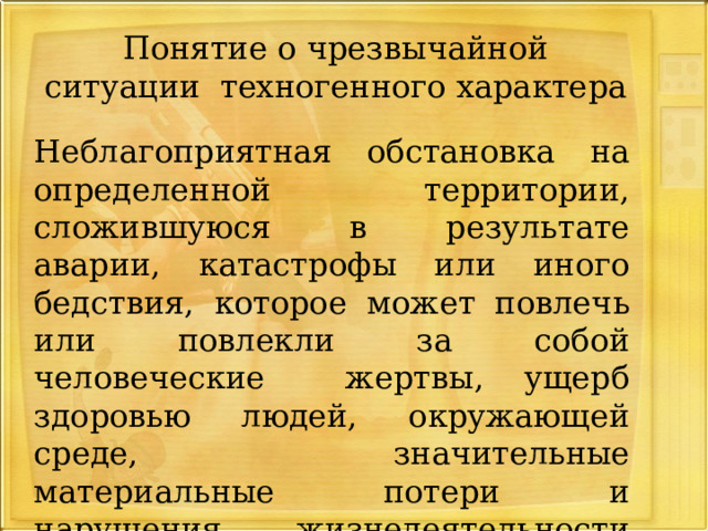 Понятие о чрезвычайной ситуации техногенного характера  Неблагоприятная обстановка на определенной территории, сложившуюся в результате аварии, катастрофы или иного бедствия, которое может повлечь или повлекли за собой человеческие жертвы, ущерб здоровью людей, окружающей среде, значительные материальные потери и нарушения жизнедеятельности людей. 