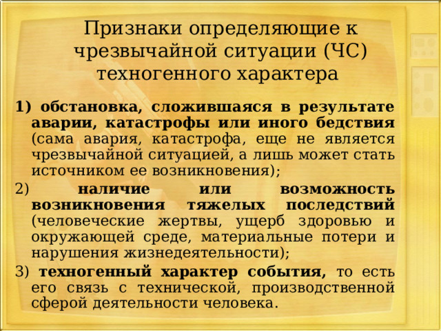 Признаки определяющие к чрезвычайной ситуации  (ЧС) техногенного характера 1) обстановка, сложившаяся в результате аварии, катастрофы или иного бедствия (сама авария, катастрофа, еще не является чрезвычайной ситуацией, а лишь может стать источником ее возникновения); 2) наличие или возможность возникновения тяжелых последствий (человеческие жертвы, ущерб здоровью и окружающей среде, материальные потери и нарушения жизнедеятельности); 3) техногенный характер события, то есть его связь с технической, производственной сферой деятельности человека. 