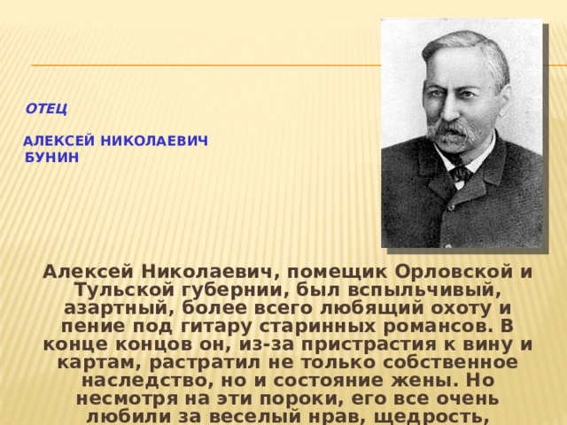  Отец    Алексей Николаевич  Бунин Алексей Николаевич, помещик Орловской и Тульской губернии, был вспыльчивый, азартный, более всего любящий охоту и пение под гитару старинных романсов. В конце концов он, из-за пристрастия к вину и картам, растратил не только собственное наследство, но и состояние жены. Но несмотря на эти пороки, его все очень любили за веселый нрав, щедрость, художественную одаренность. В его доме никогда никого не наказывали.   