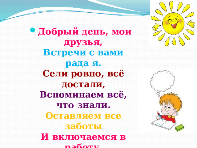 Добрый день, мои друзья,  Встречи с вами рада я.  Сели ровно, всё достали,  Вспоминаем всё, что знали.  Оставляем все заботы  И включаемся в работу.   