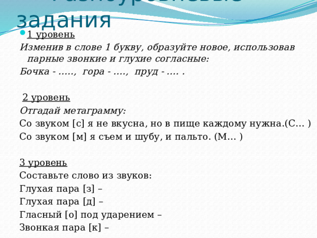  Разноуровневые задания 1 уровень Изменив в слове 1 букву, образуйте новое, использовав парные звонкие и глухие согласные: Бочка - ….., гора - …., пруд - …. .   2 уровень Отгадай метаграмму: Со звуком [с] я не вкусна, но в пище каждому нужна.(С… ) Со звуком [м] я съем и шубу, и пальто. (М… ) 3 уровень Составьте слово из звуков: Глухая пара [з] – Глухая пара [д] – Гласный [о] под ударением – Звонкая пара [к] –  