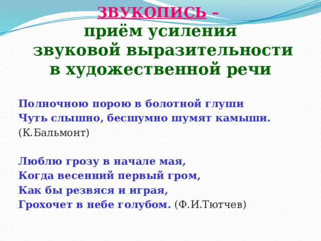  ЗВУКОПИСЬ –  приём усиления  звуковой выразительности  в художественной речи  Полночною порою в болотной глуши Чуть слышно, бесшумно шумят камыши. (К.Бальмонт) Люблю грозу в начале мая, Когда весенний первый гром, Как бы резвяся и играя, Грохочет в небе голубом.  (Ф.И.Тютчев) 