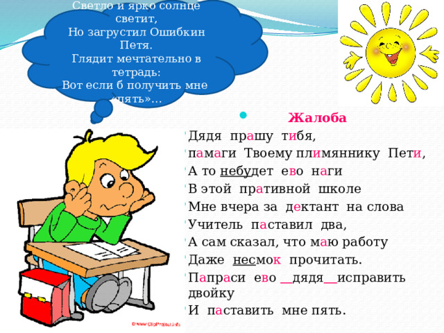 Светло и ярко солнце светит, Но загрустил Ошибкин Петя. Глядит мечтательно в тетрадь: Вот если б получить мне «пять»…   Жалоба Дядя пр а шу т и бя, п а м а ги Твоему пл и мяннику Пет и , А то небу дет е в о н а ги В этой пр а тивной школе Мне вчера за д е ктант на слова Учитель п а ставил два, А сам сказал, что м а ю работу Даже нес мо к прочитать. П а пр а си е в о  дядя  исправить двойку И п а ставить мне пять. 