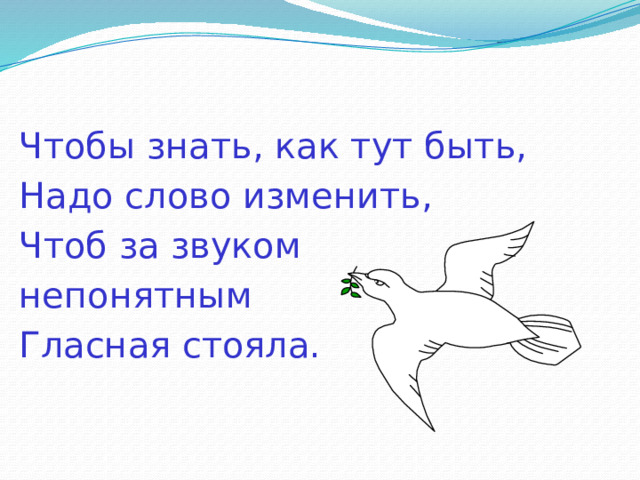 Чтобы знать, как тут быть, Надо слово изменить, Чтоб за звуком непонятным Гласная стояла. 