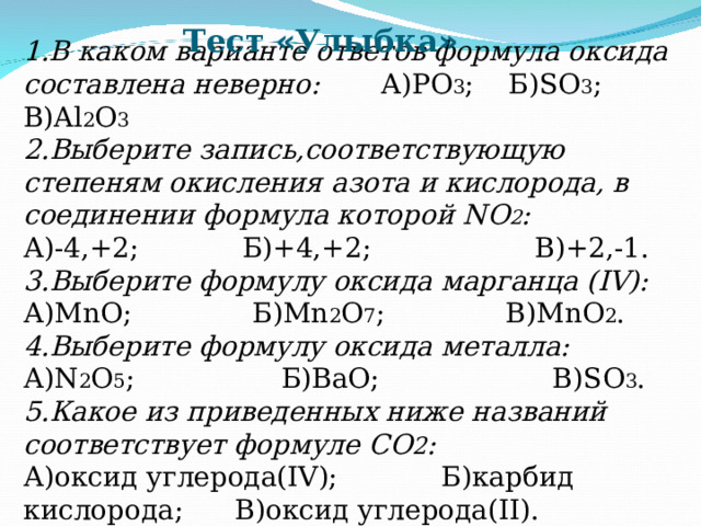 Тест « Улыбка » 1.В каком варианте ответов формула оксида составлена неверно: А)РО 3 ; Б) SO 3 ; В) Al 2 O 3 2.Выберите запись,соответствующую степеням окисления азота и кислорода, в соединении формула которой NO 2 : А)-4,+2; Б)+4,+2; В)+2,-1. 3.Выберите формулу оксида марганца ( IV ): А) MnO ; Б) Mn 2 O 7 ; В) MnO 2 . 4.Выберите формулу оксида металла: А) N 2 O 5 ; Б)ВаО; В) SO 3 . 5.Какое из приведенных ниже названий соответствует формуле СО 2 : А)оксид углерода( IV ); Б)карбид кислорода; В)оксид углерода( II ). 