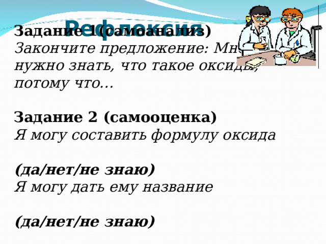 Рефлексия Задание 1(самоанализ) Закончите предложение: Мне нужно знать, что такое оксиды, потому что… Задание 2 (самооценка) Я могу составить формулу оксида  (да/нет/не знаю) Я могу дать ему название  (да/нет/не знаю)  