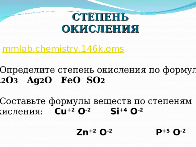 СТЕПЕНЬ ОКИСЛЕНИЯ 1. mmlab.chemistry.146k.oms 2.Определите степень окисления по формуле: Al 2 O 3  Ag 2 O  FeO  SO 2 3.Составьте формулы веществ по степеням окисления: Cu +2  O -2 Si +4  O -2    Zn +2  O -2  P +5  O -2  