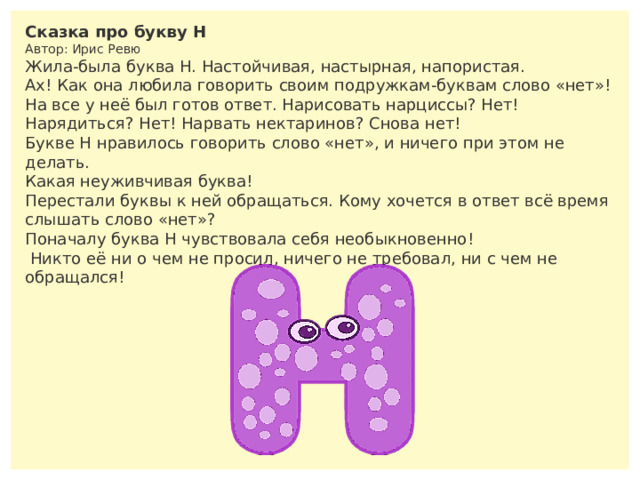 Сказка про букву Н  Автор: Ирис Ревю Жила-была буква Н. Настойчивая, настырная, напористая. Ах! Как она любила говорить своим подружкам-буквам слово «нет»! На все у неё был готов ответ. Нарисовать нарциссы? Нет! Нарядиться? Нет! Нарвать нектаринов? Снова нет! Букве Н нравилось говорить слово «нет», и ничего при этом не делать. Какая неуживчивая буква! Перестали буквы к ней обращаться. Кому хочется в ответ всё время слышать слово «нет»? Поначалу буква Н чувствовала себя необыкновенно!  Никто её ни о чем не просил, ничего не требовал, ни с чем не обращался! 