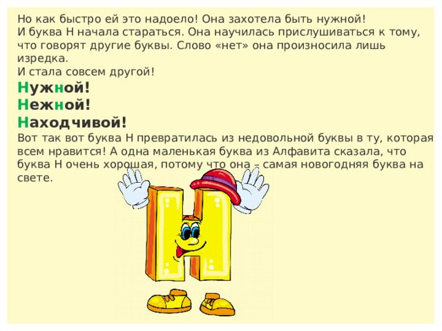 Но как быстро ей это надоело! Она захотела быть нужной! И буква Н начала стараться. Она научилась прислушиваться к тому, что говорят другие буквы. Слово «нет» она произносила лишь изредка. И стала совсем другой! Н уж н ой! Н еж н ой! Н аходчивой! Вот так вот буква Н превратилась из недовольной буквы в ту, которая всем нравится! А одна маленькая буква из Алфавита сказала, что буква Н очень хорошая, потому что она – самая новогодняя буква на свете. 