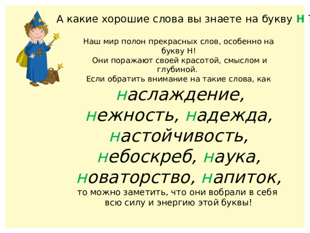 А какие хорошие слова вы знаете на букву Н ? Наш мир полон прекрасных слов, особенно на букву Н!  Они поражают своей красотой, смыслом и глубиной. Если обратить внимание на такие слова, как  н аслаждение, н ежность, н адежда, н астойчивость, н ебоскреб, н аука, н оваторство, н апиток, то можно заметить, что они вобрали в себя всю силу и энергию этой буквы! 