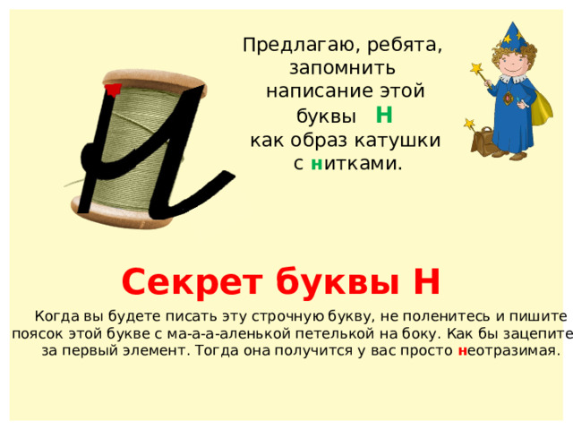 Предлагаю, ребята, запомнить написание этой  буквы Н как образ катушки  с н итками. Секрет буквы Н Когда вы будете писать эту строчную букву, не поленитесь и пишите поясок этой букве с ма-а-а-аленькой петелькой на боку. Как бы зацепитесь за первый элемент. Тогда она получится у вас просто н еотразимая. 