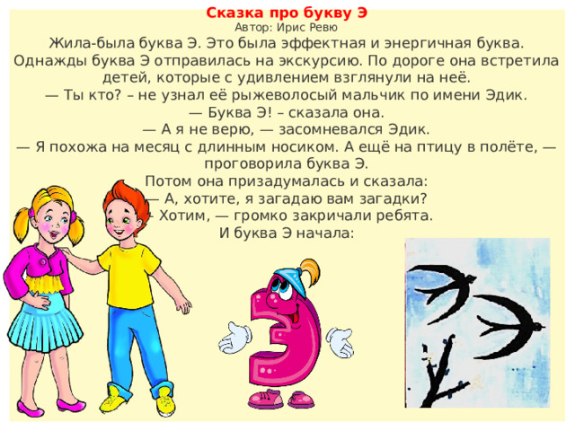 Сказка про букву Э  Автор: Ирис Ревю Жила-была буква Э. Это была эффектная и энергичная буква. Однажды буква Э отправилась на экскурсию. По дороге она встретила детей, которые с удивлением взглянули на неё. — Ты кто? – не узнал её рыжеволосый мальчик по имени Эдик. — Буква Э! – сказала она. — А я не верю, — засомневался Эдик. — Я похожа на месяц с длинным носиком. А ещё на птицу в полёте, — проговорила буква Э. Потом она призадумалась и сказала: — А, хотите, я загадаю вам загадки? — Хотим, — громко закричали ребята. И буква Э начала: 
