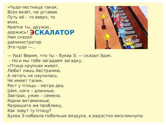 «Чудо-лестница такая,  Всех везёт, не уставая.  Путь её – то вверх, то вниз,  Крепче ты, дружок, держись!  Нам сказал администратор  Это чудо —… Э СКАЛАТОР — Ура! Верим, что ты – буква Э, — сказал Эдик. – Но и мы тебе загадаем загадку. «Птица крупная живет,  Любит лишь Австралию.  А летать не научилась.  Не имеет талии.  Рост у птицы – метра два,  Шея, ноги – длинные.  Завтрак, ужин – семена,  Корни витаминные.  Разрешите же проблему,  Как зовут ту птицу? Буква Э набрала побольше воздуха, и радостно воскликнула: 