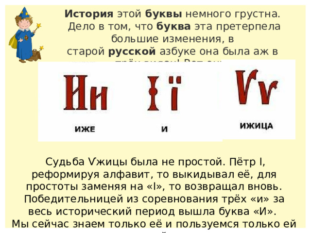 История  этой  буквы  немного грустна.  Дело в том, что  буква  эта претерпела большие изменения, в старой  русской  азбуке она была аж в трёх видах! Вот они.  Судьба Ѵжицы была не простой. Пётр I, реформируя алфавит, то выкидывал её, для простоты заменяя на «I», то возвращал вновь. Победительницей из соревнования трёх «и» за весь исторический период вышла буква «И». Мы сейчас знаем только её и пользуемся только ей одной.  