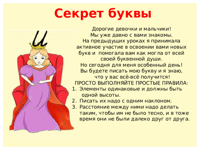 Секрет буквы Дорогие девочки и мальчики! Мы уже давно с вами знакомы. На предыдущих уроках я принимала активное участие в освоении вами новых букв и помогала вам как могла от всей своей буквенной души. Но сегодня для меня особенный день! Вы будете писать мою букву и я знаю,  что у вас всё-всё получится! ПРОСТО ВЫПОЛНЯЙТЕ ПРОСТЫЕ ПРАВИЛА: Элементы одинаковые и должны быть  одной высоты. Писать их надо с одним наклоном. Расстояние между ними надо делать таким, чтобы им не было тесно, и в тоже время они не были далеко друг от друга. 