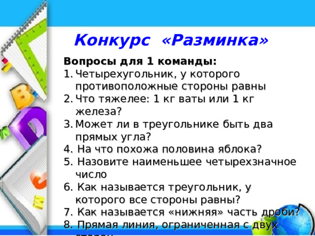 Конкурс «Разминка»  Вопросы для 1 команды: Четырехугольник, у которого противоположные стороны равны Что тяжелее: 1 кг ваты или 1 кг железа? Может ли в треугольнике быть два прямых угла? 4. На что похожа половина яблока? 5. Назовите наименьшее четырехзначное число 6. Как называется треугольник, у которого все стороны равны? 7. Как называется «нижняя» часть дроби? 8. Прямая линия, ограниченная с двух сторон 