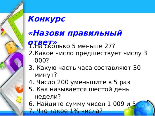 Конкурс «Назови правильный ответ» На сколько 5 меньше 27? Какое число предшествует числу 3 000? 3. Какую часть часа составляют 30 минут? 4. Число 200 уменьшите в 5 раз 5. Как называется шестой день недели? 6. Найдите сумму чисел 1 009 и 5 7. Что такое 1% числа? 8. Чему равна величина прямого угла?  