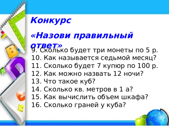 Конкурс «Назови правильный ответ» 9. Сколько будет три монеты по 5 р. 10. Как называется седьмой месяц? 11. Сколько будет 7 купюр по 100 р. 12. Как можно назвать 12 ночи? 13. Что такое куб? 14. Сколько кв. метров в 1 а? 15. Как вычислить объем шкафа? 16. Сколько граней у куба? 