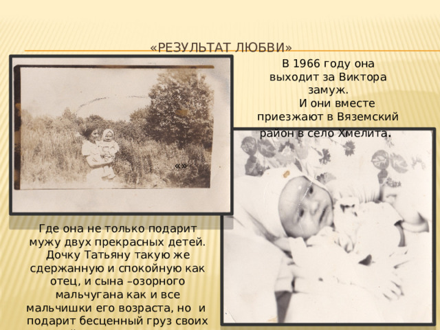 «Результат любви»    В 1966 году она выходит за Виктора замуж.  И они вместе приезжают в Вяземский район в село Хмелита . «» Где она не только подарит мужу двух прекрасных детей. Дочку Татьяну такую же сдержанную и спокойную как отец, и сына –озорного мальчугана как и все мальчишки его возраста, но и подарит бесценный груз своих знаний начальным классам Хмелитской школы. 