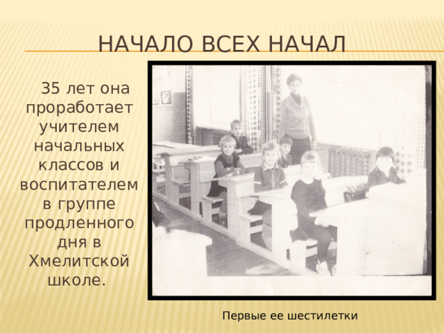 Начало всех начал  35 лет она проработает учителем начальных классов и воспитателем в группе продленного дня в Хмелитской школе. Первые ее шестилетки 