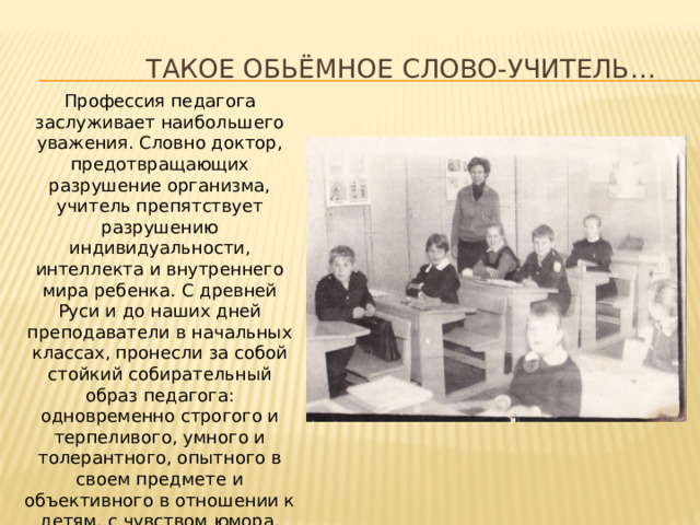  Такое обьёмное слово-Учитель… Профессия педагога заслуживает наибольшего уважения. Словно доктор, предотвращающих разрушение организма, учитель препятствует разрушению индивидуальности, интеллекта и внутреннего мира ребенка. С древней Руси и до наших дней преподаватели в начальных классах, пронесли за собой стойкий собирательный образ педагога: одновременно строгого и терпеливого, умного и толерантного, опытного в своем предмете и объективного в отношении к детям, с чувством юмора, умением заинтересовать и найти индивидуальный подход к каждому ученику.   