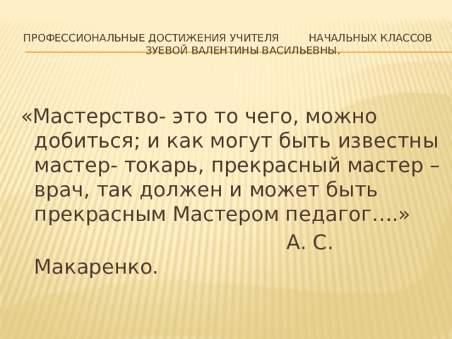 Профессиональные достижения учителя начальных классов  Зуевой Валентины Васильевны. «Мастерство- это то чего, можно добиться; и как могут быть известны мастер- токарь, прекрасный мастер – врач, так должен и может быть прекрасным Мастером педагог….»  А. С. Макаренко. 