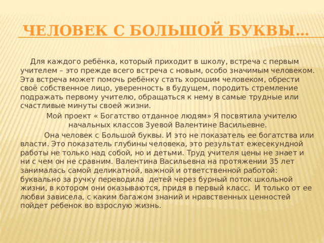   Человек с большой буквы…  Для каждого ребёнка, который приходит в школу, встреча с первым учителем – это прежде всего встреча с новым, особо значимым человеком. Эта встреча может помочь ребёнку стать хорошим человеком, обрести своё собственное лицо, уверенность в будущем, породить стремление подражать первому учителю, обращаться к нему в самые трудные или счастливые минуты своей жизни.  Мой проект « Богатство отданное людям» Я посвятила учителю начальных классов Зуевой Валентине Васильевне.  Она человек с Большой буквы. И это не показатель ее богатства или власти. Это показатель глубины человека, это результат ежесекундной работы не только над собой, но и детьми. Труд учителя цены не знает и ни с чем он не сравним. Валентина Васильевна на протяжении 35 лет занималась самой деликатной, важной и ответственной работой: буквально за ручку переводила детей через бурный поток школьной жизни, в котором они оказываются, придя в первый класс. И только от ее любви зависела, с каким багажом знаний и нравственных ценностей пойдет ребенок во взрослую жизнь. 