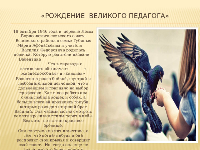  «Рождение Великого педагога»    18 октября 1946 года в деревне Ломы Борисовского сельского совета Вяземского района в семье Губиных Марии Афонасьевны и учителя Василия Федоровича родилась девочка. Которую родители назвали – Валентина Что в переводе с латинского обозначает « жизнеспособная» и «сильная»  Валентина росла бойкой, шустрой и любознательной девчонкой, что в дальнейшем и повлияло на выбор профессии. Как и все ребята она очень любила кошек и собак, а больше всего ей нравились голуби, которых разводил старший брат Василий. Она часами могла смотреть как эти красивые птицы парят в небе. Ведь это по истине красивое зрелище.  Она смотрела на них и мечтала, о том, что когда- нибудь и она расправит свои крылья и совершит свой полет. Но тогда она еще не знала, что это будет полет к знаниям… И она выпустит не одного птенца из своего гнезда. Которому она откроет не только дорогу в знания, но и откроет большой и такой интересный мир под названием  «Жизнь» 