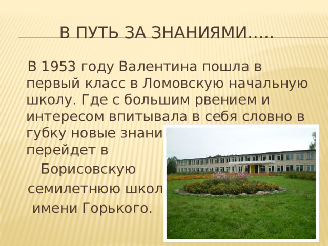 В путь за знаниями…..  В 1953 году Валентина пошла в первый класс в Ломовскую начальную школу. Где с большим рвением и интересом впитывала в себя словно в губку новые знания. А в 1957 году она перейдет в  Борисовскую  семилетнюю школу  имени Горького. 