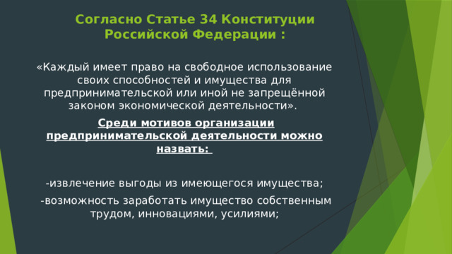 Согласно Статье 34 Конституции Российской Федерации :   «Каждый имеет право на свободное использование своих способностей и имущества для предпринимательской или иной не запрещённой законом экономической деятельности».   Среди мотивов организации предпринимательской деятельности можно назвать: -извлечение выгоды из имеющегося имущества;  -возможность заработать имущество собственным трудом, инновациями, усилиями; 