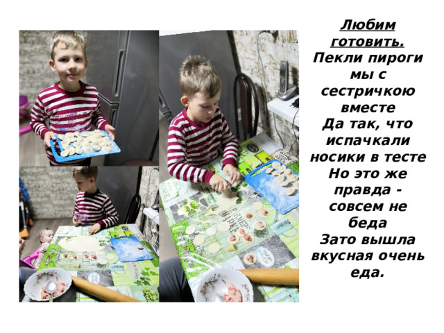 Любим готовить.  Пекли пироги мы с сестричкою вместе  Да так, что испачкали носики в тесте  Но это же правда - совсем не беда  Зато вышла вкусная очень еда. 