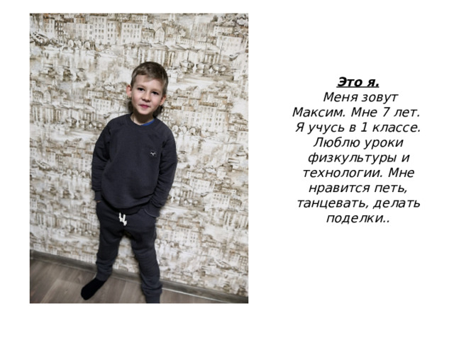 Это я.  Меня зовут Максим. Мне 7 лет. Я учусь в 1 классе. Люблю уроки физкультуры и технологии. Мне нравится петь, танцевать, делать поделки.. 