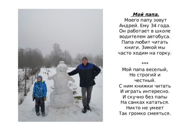   Мой папа.  Моего папу зовут Андрей. Ему 34 года. Он работает в школе водителем автобуса. Папа любит читать книги. Зимой мы часто ходим на горку.   ***  Мой папа веселый,  Но строгий и честный.  С ним книжки читать  И играть интересно.  И скучно без папы  На санках кататься.  Никто не умеет  Так громко смеяться. 