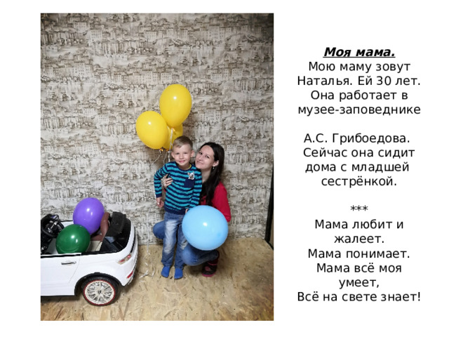 Моя мама.  Мою маму зовут Наталья. Ей 30 лет. Она работает в музее-заповеднике  А.С. Грибоедова. Сейчас она сидит дома с младшей сестрёнкой.   ***  Мама любит и жалеет.  Мама понимает.  Мама всё моя умеет,  Всё на свете знает! 