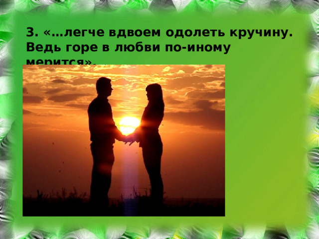 3. «…легче вдвоем одолеть кручину. Ведь горе в любви по-иному мерится».  Э.Асадов 