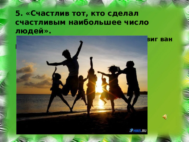 5. «Счастлив тот, кто сделал счастливым наибольшее число людей».  Людвиг ван Бетховен 