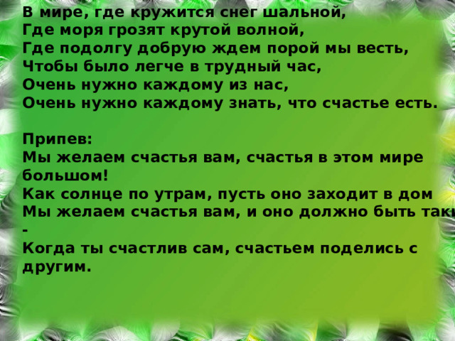 В ми p е, где к py жится снег шальной, Где мо p я г p озят к py той волной, Где подолг y доб py ю ждем по p ой мы весть, Чтобы было легче в т py дный час, Очень н y жно каждом y из нас, Очень н y жно каждом y знать, что счастье есть.  П p ипев: Мы желаем счастья вам, счастья в этом ми p е большом! Как солнце по y т p ам, п y сть оно заходит в дом Мы желаем счастья вам, и оно должно быть таким - Когда ты счастлив сам, счастьем поделись с д py гим. 