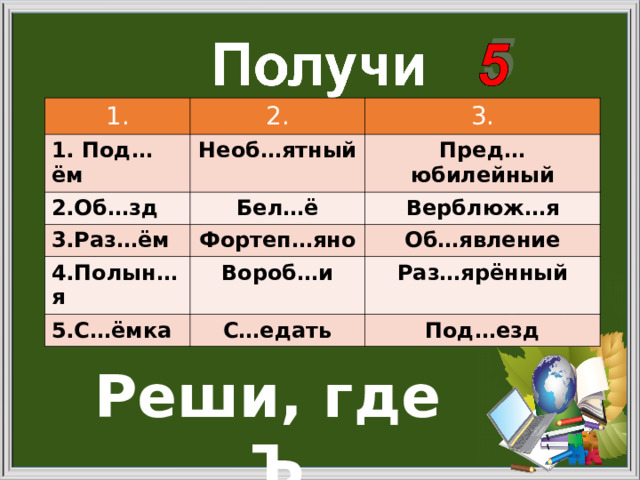 1. 2. 1. Под…ём 2.Об…зд 3. Необ…ятный 3.Раз…ём Бел…ё Пред…юбилейный Верблюж…я Фортеп…яно 4.Полын…я Об…явление Вороб…и 5.С…ёмка Раз…ярённый С…едать Под…езд Реши, где Ъ 