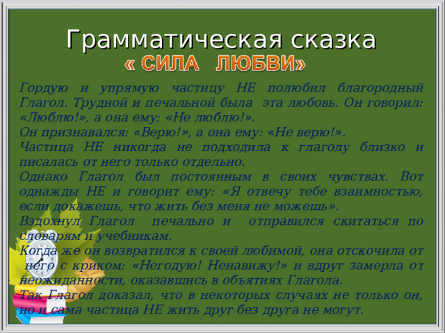 Грамматическая сказка Гордую и упрямую частицу НЕ полюбил благородный Глагол. Трудной и печальной была эта любовь. Он говорил: « Люблю! » , а она ему: « Не люблю! » . Он признавался: « Верю! » , а она ему: « Не верю! » . Частица НЕ никогда не подходила к глаголу близко и писалась от него только отдельно. Однако Глагол был постоянным в своих чувствах. Вот однажды НЕ и говорит ему: « Я отвечу тебе взаимностью, если докажешь, что жить без меня не можешь » . Вздохнул Глагол печально и отправился скитаться по словарям и учебникам. Когда же он возвратился к своей любимой, она отскочила от него с криком: « Негодую! Ненавижу! » и вдруг замерла от неожиданности, оказавшись в объятиях Глагола. Так Глагол доказал, что в некоторых случаях не только он, но и сама частица НЕ жить друг без друга не могут. 