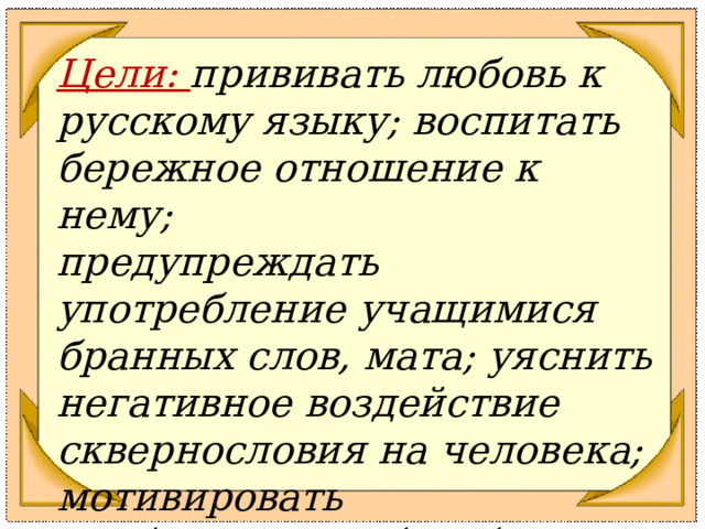 Цели: прививать любовь к русскому языку; воспитать бережное отношение к нему; предупреждать употребление учащимися бранных слов, мата; уяснить негативное воздействие сквернословия на человека; мотивировать необходимость борьбы за чистоту слова. 