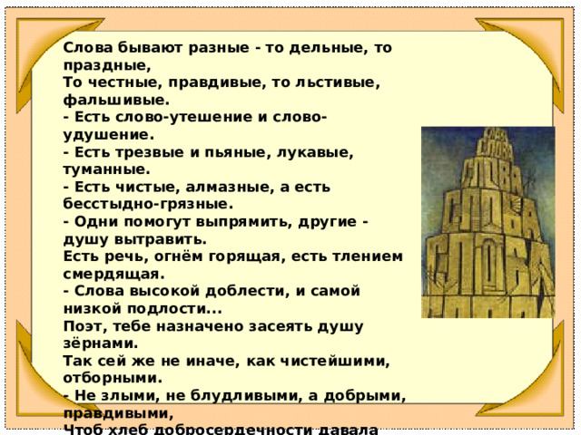 Слова бывают разные - то дельные, то праздные, То честные, правдивые, то льстивые, фальшивые. - Есть слово-утешение и слово-удушение. - Есть трезвые и пьяные, лукавые, туманные. - Есть чистые, алмазные, а есть бесстыдно-грязные. - Одни помогут выпрямить, другие - душу вытравить. Есть речь, огнём горящая, есть тлением смердящая. - Слова высокой доблести, и самой низкой подлости... Поэт, тебе назначено засеять душу зёрнами. Так сей же не иначе, как чистейшими, отборными. - Не злыми, не блудливыми, а добрыми, правдивыми, Чтоб хлеб добросердечности давала нива вечности. 