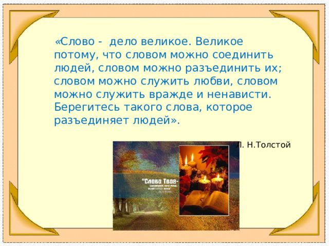 « Слово - дело великое. Великое потому, что словом можно соединить людей, словом можно разъединить их; словом можно служить любви, словом можно служить вражде и ненависти. Берегитесь такого слова, которое разъединяет людей». Л. Н.Толстой  