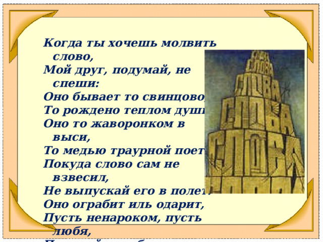  Когда ты хочешь молвить слово, Мой друг, подумай, не спеши: Оно бывает то свинцово, То рождено теплом души. Оно то жаворонком в выси, То медью траурной поет. Покуда слово сам не взвесил, Не выпускай его в полет. Оно ограбит иль одарит, Пусть ненароком, пусть любя, Подумай, как бы не ударить Того, кто слушает тебя. 