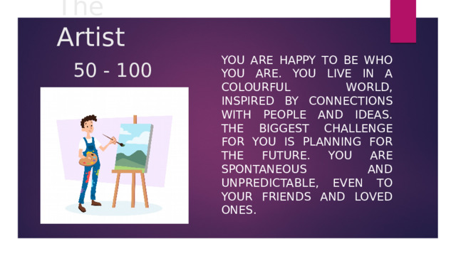 The Artist   50 - 100 You are happy to be who you are. You live in a colourful world, inspired by connections with people and ideas. The biggest challenge for you is planning for the future. You are spontaneous and unpredictable, even to your friends and loved ones. 