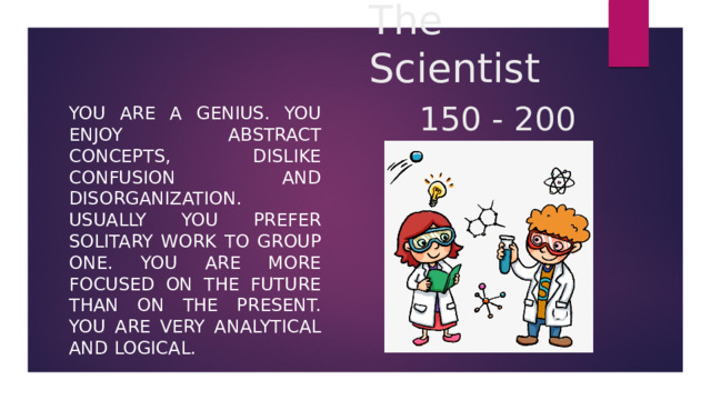 The Scientist   150 - 200 You are a genius. You enjoy abstract concepts, dislike confusion and disorganization. Usually you prefer solitary work to group one. You are more focused on the future than on the present. You are very analytical and logical. 