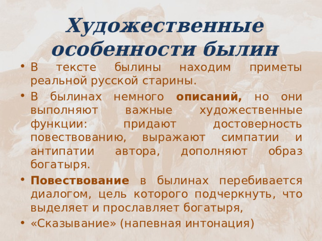 Художественные особенности былин В тексте былины находим приметы реальной русской старины. В былинах немного описаний, но они выполняют важные художественные функции: придают достоверность повествованию, выражают симпатии и антипатии автора, дополняют образ богатыря. Повествование в былинах перебивается диалогом, цель которого подчеркнуть, что выделяет и прославляет богатыря, «Сказывание» (напевная интонация) 