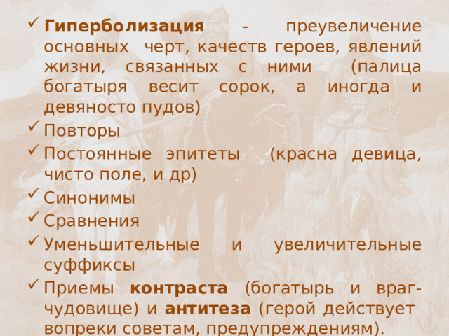 Гиперболизация - преувеличение основных черт, качеств героев, явлений жизни, связанных с ними (палица богатыря весит сорок, а иногда и девяносто пудов) Повторы Постоянные эпитеты (красна девица, чисто поле, и др) Синонимы Сравнения Уменьшительные и увеличительные суффиксы Приемы контраста (богатырь и враг-чудовище) и антитеза (герой действует вопреки советам, предупреждениям). Использование речетативов Отсутствие рифмы 