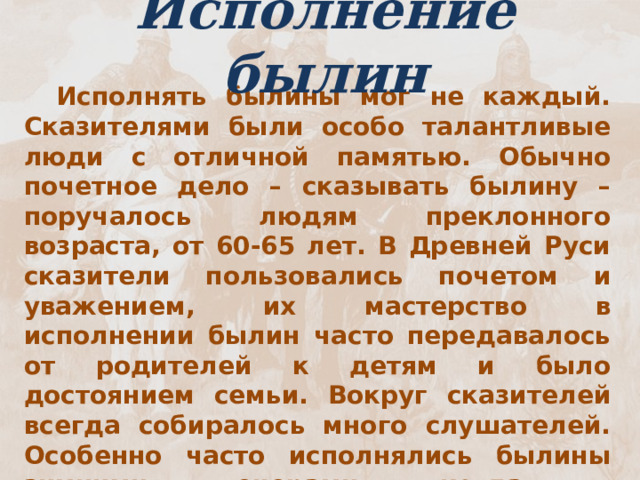 Исполнение былин  Исполнять былины мог не каждый. Сказителями были особо талантливые люди с отличной памятью. Обычно почетное дело – сказывать былину – поручалось людям преклонного возраста, от 60-65 лет. В Древней Руси сказители пользовались почетом и уважением, их мастерство в исполнении былин часто передавалось от родителей к детям и было достоянием семьи. Вокруг сказителей всегда собиралось много слушателей. Особенно часто исполнялись былины зимними вечерами, когда в крестьянской жизни наступало затишье. Былины не пелись, а сказывались – произносились речитативом.  Речитатив – это напевная речь в вокально-музыкальном произведении, чтение нараспев 