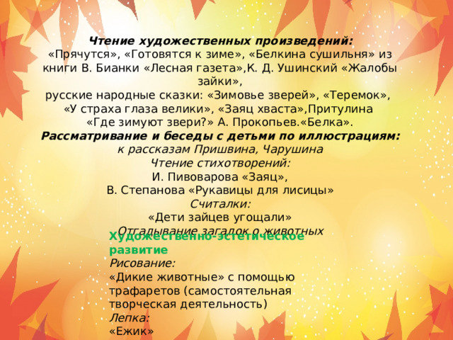 Чтение художественных произведений: «Прячутся», «Готовятся к зиме», «Белкина сушильня» из книги В. Бианки «Лесная газета»,К. Д. Ушинский «Жалобы зайки», русские народные сказки: «Зимовье зверей», «Теремок», «У страха глаза велики», «Заяц хваста»,Притулина «Где зимуют звери?» А. Прокопьев.«Белка». Рассматривание и беседы с детьми по иллюстрациям: к рассказам Пришвина, Чарушина Чтение стихотворений: И. Пивоварова «Заяц», В. Степанова «Рукавицы для лисицы» Считалки: «Дети зайцев угощали» Отгадывание загадок о животных Художественно-эстетическое развитие Рисование: «Дикие животные» с помощью трафаретов (самостоятельная творческая деятельность) Лепка: «Ежик» 