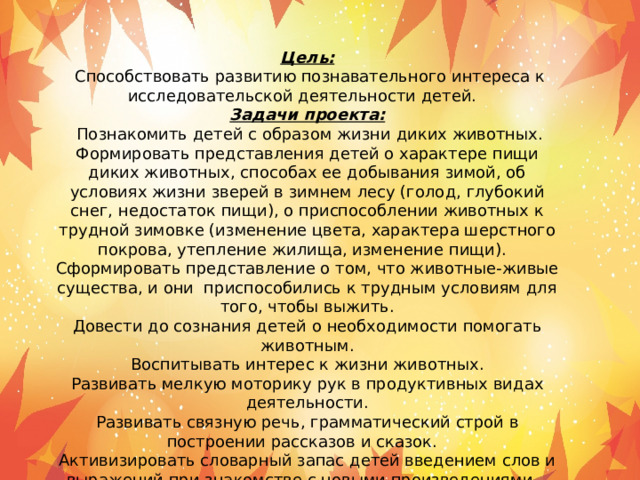 Цель:   Способствовать развитию познавательного интереса к исследовательской деятельности детей.   Задачи проекта:   Познакомить детей с образом жизни диких животных. Формировать представления детей о характере пищи диких животных, способах ее добывания зимой, об условиях жизни зверей в зимнем лесу (голод, глубокий снег, недостаток пищи), о приспособлении животных к трудной зимовке (изменение цвета, характера шерстного покрова, утепление жилища, изменение пищи).   Сформировать представление о том, что животные-живые существа, и они  приспособились к трудным условиям для того, чтобы выжить. Довести до сознания детей о необходимости помогать животным. Воспитывать интерес к жизни животных. Развивать мелкую моторику рук в продуктивных видах деятельности. Развивать связную речь, грамматический строй в построении рассказов и сказок.   Активизировать словарный запас детей введением слов и выражений при знакомстве с новыми произведениями.   